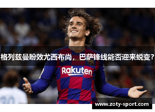 格列兹曼盼效尤西布尚，巴萨锋线能否迎来蜕变？