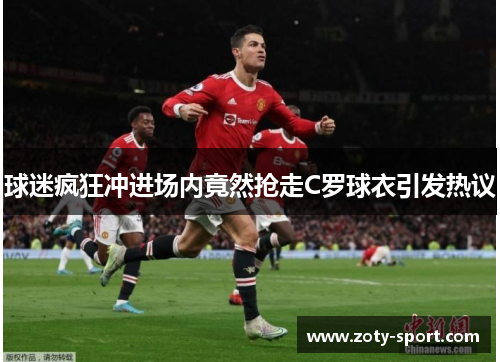 球迷疯狂冲进场内竟然抢走C罗球衣引发热议